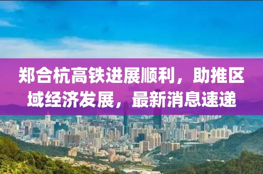 鄭合杭高鐵進(jìn)展順利，助推區(qū)域經(jīng)濟(jì)發(fā)展，最新消息速遞