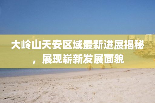 大嶺山天安區(qū)域最新進(jìn)展揭秘，展現(xiàn)嶄新發(fā)展面貌