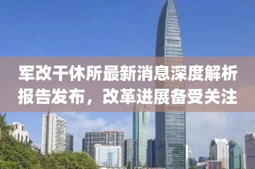 軍改干休所最新消息深度解析報(bào)告發(fā)布，改革進(jìn)展備受關(guān)注
