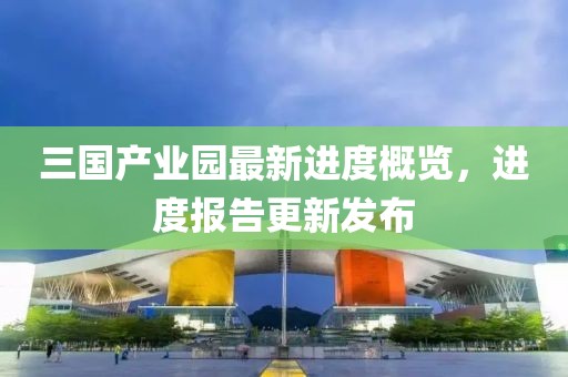 三國產(chǎn)業(yè)園最新進度概覽，進度報告更新發(fā)布