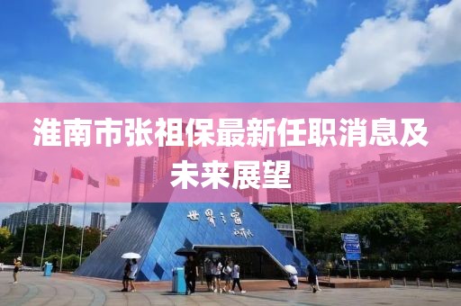 淮南市張祖保最新任職消息及未來(lái)展望