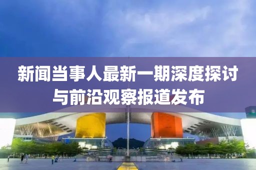 新聞當(dāng)事人最新一期深度探討與前沿觀察報(bào)道發(fā)布