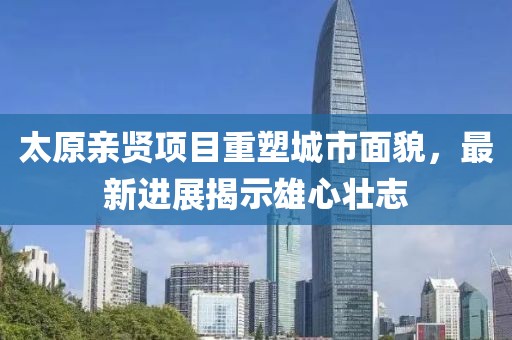 太原親賢項(xiàng)目重塑城市面貌，最新進(jìn)展揭示雄心壯志