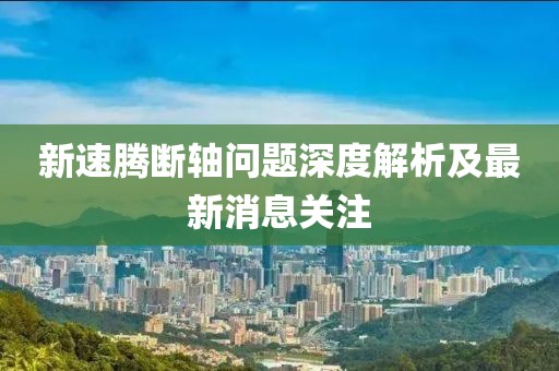 新速騰斷軸問題深度解析及最新消息關(guān)注