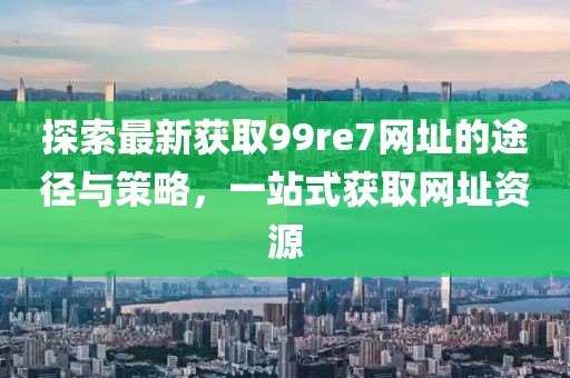 探索最新獲取99re7網(wǎng)址的途徑與策略，一站式獲取網(wǎng)址資源