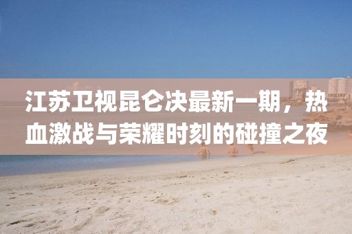 江蘇衛(wèi)視昆侖決最新一期，熱血激戰(zhàn)與榮耀時刻的碰撞之夜
