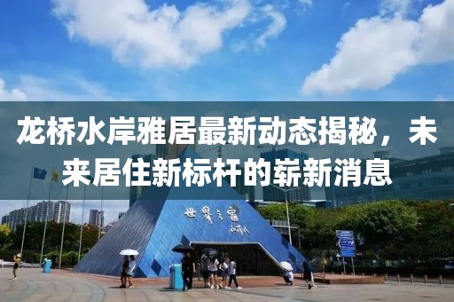 龍橋水岸雅居最新動(dòng)態(tài)揭秘，未來(lái)居住新標(biāo)桿的嶄新消息