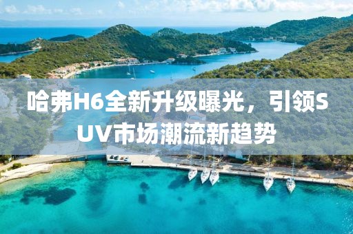哈弗H6全新升級曝光，引領(lǐng)SUV市場潮流新趨勢