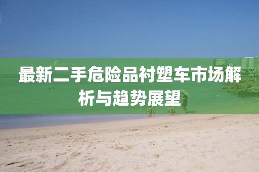 最新二手危險(xiǎn)品襯塑車市場(chǎng)解析與趨勢(shì)展望