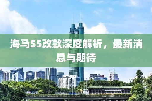 海馬S5改款深度解析，最新消息與期待