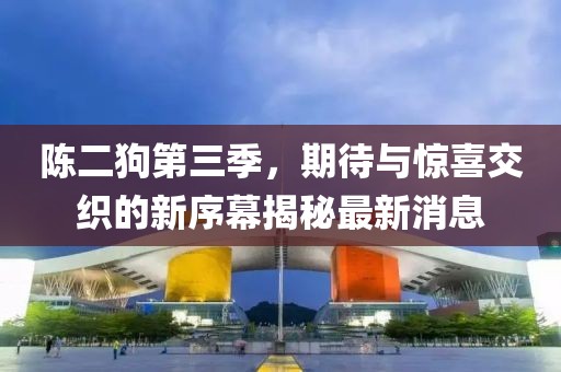 陳二狗第三季，期待與驚喜交織的新序幕揭秘最新消息