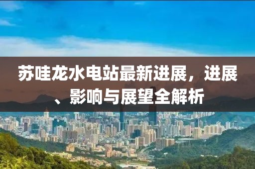 蘇哇龍水電站最新進(jìn)展，進(jìn)展、影響與展望全解析