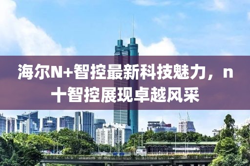 海爾N+智控最新科技魅力，n十智控展現(xiàn)卓越風(fēng)采