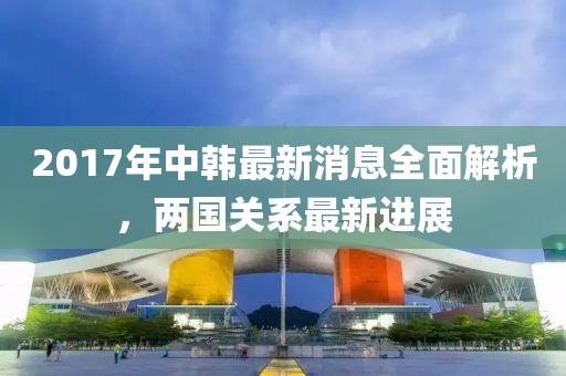 2017年中韓最新消息全面解析，兩國(guó)關(guān)系最新進(jìn)展