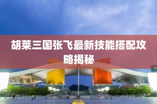 胡萊三國張飛最新技能搭配攻略揭秘