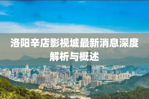 洛陽辛店影視城最新消息深度解析與概述