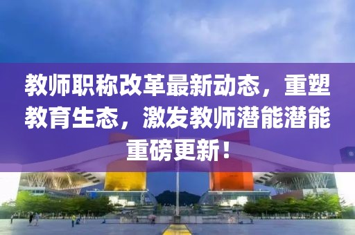 教師職稱(chēng)改革最新動(dòng)態(tài)，重塑教育生態(tài)，激發(fā)教師潛能潛能重磅更新！