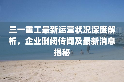 三一重工最新運(yùn)營狀況深度解析，企業(yè)倒閉傳聞及最新消息揭秘