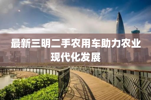 最新三明二手農用車助力農業(yè)現代化發(fā)展