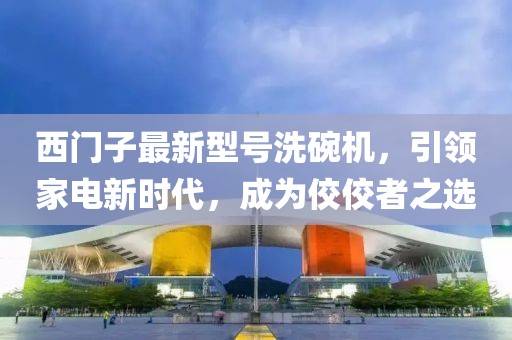 西門子最新型號(hào)洗碗機(jī)，引領(lǐng)家電新時(shí)代，成為佼佼者之選