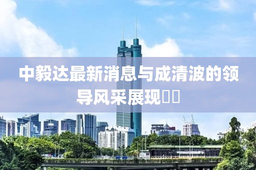 中毅達(dá)最新消息與成清波的領(lǐng)導(dǎo)風(fēng)采展現(xiàn)??