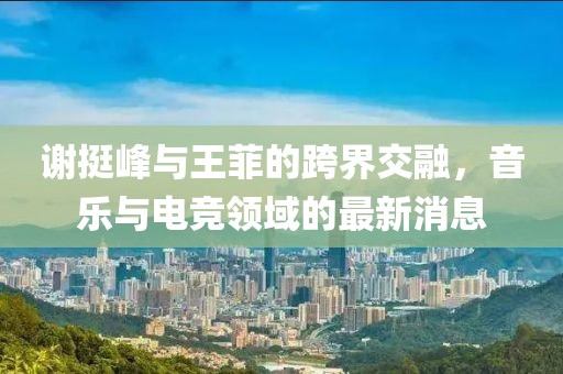 謝挺峰與王菲的跨界交融，音樂與電競(jìng)領(lǐng)域的最新消息
