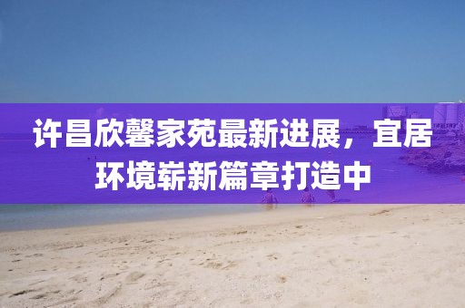 許昌欣馨家苑最新進展，宜居環(huán)境嶄新篇章打造中