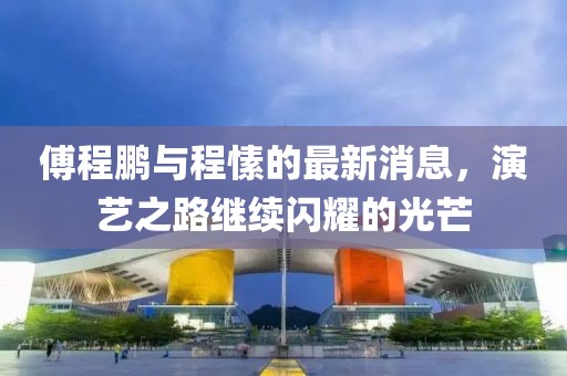 傅程鵬與程愫的最新消息，演藝之路繼續(xù)閃耀的光芒