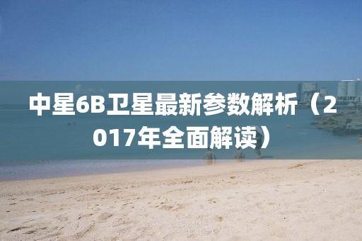 中星6B衛(wèi)星最新參數(shù)解析（2017年全面解讀）