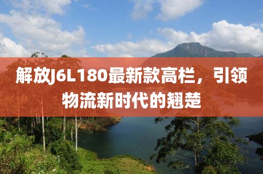 解放J6L180最新款高欄，引領(lǐng)物流新時代的翹楚