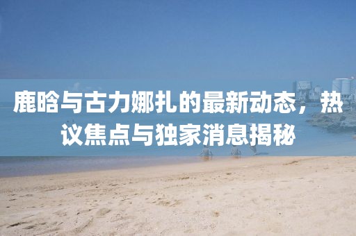 鹿晗與古力娜扎的最新動態(tài)，熱議焦點與獨家消息揭秘