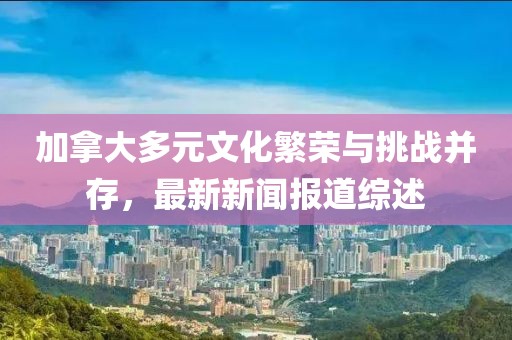 加拿大多元文化繁榮與挑戰(zhàn)并存，最新新聞報道綜述