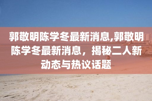 郭敬明陳學(xué)冬最新消息,郭敬明陳學(xué)冬最新消息，揭秘二人新動(dòng)態(tài)與熱議話題