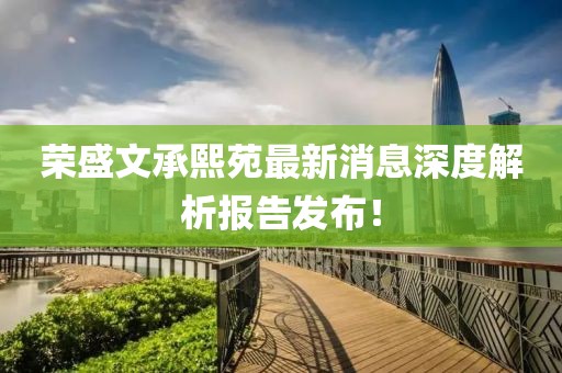 榮盛文承熙苑最新消息深度解析報告發(fā)布！