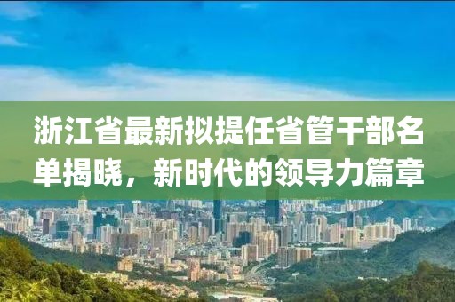 浙江省最新擬提任省管干部名單揭曉，新時(shí)代的領(lǐng)導(dǎo)力篇章