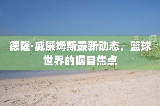 德隆·威廉姆斯最新動(dòng)態(tài)，籃球世界的矚目焦點(diǎn)