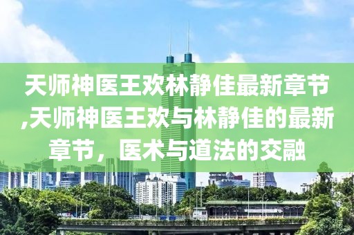 天師神醫(yī)王歡林靜佳最新章節(jié),天師神醫(yī)王歡與林靜佳的最新章節(jié)，醫(yī)術(shù)與道法的交融