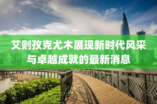 艾則孜克尤木展現(xiàn)新時(shí)代風(fēng)采與卓越成就的最新消息