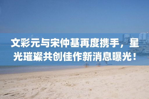 文彩元與宋仲基再度攜手，星光璀璨共創(chuàng)佳作新消息曝光！