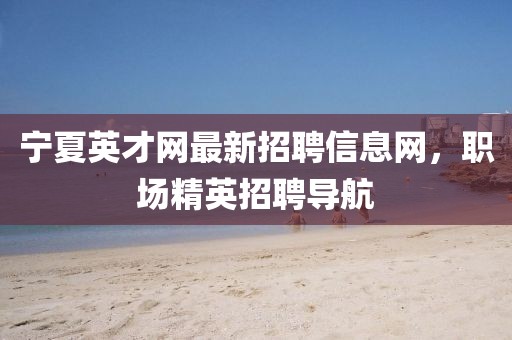 寧夏英才網(wǎng)最新招聘信息網(wǎng)，職場精英招聘導(dǎo)航