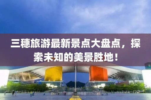 三穗旅游最新景點(diǎn)大盤(pán)點(diǎn)，探索未知的美景勝地！