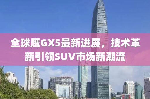 全球鷹GX5最新進展，技術(shù)革新引領(lǐng)SUV市場新潮流