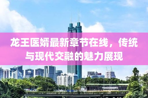 龍王醫(yī)婿最新章節(jié)在線，傳統(tǒng)與現(xiàn)代交融的魅力展現(xiàn)