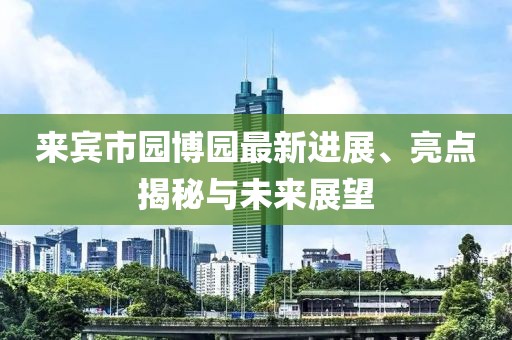 來賓市園博園最新進(jìn)展、亮點揭秘與未來展望