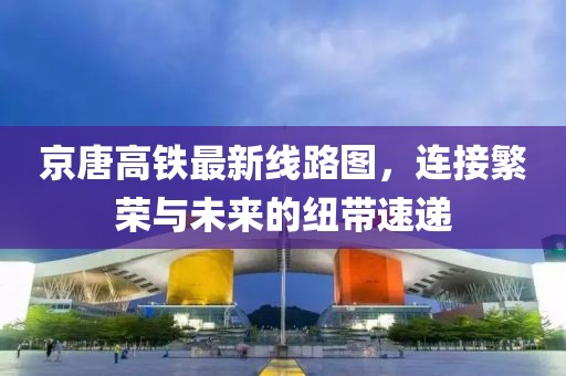京唐高鐵最新線路圖，連接繁榮與未來的紐帶速遞