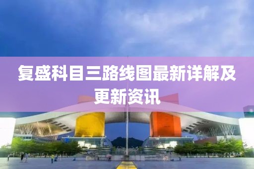 復(fù)盛科目三路線圖最新詳解及更新資訊