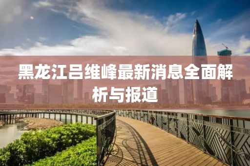 黑龍江呂維峰最新消息全面解析與報道