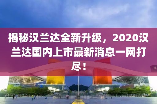 揭秘漢蘭達(dá)全新升級(jí)，2020漢蘭達(dá)國(guó)內(nèi)上市最新消息一網(wǎng)打盡！