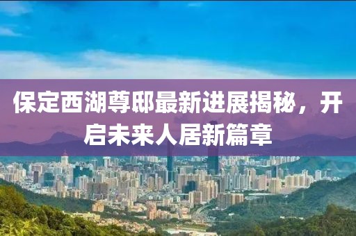 保定西湖尊邸最新進(jìn)展揭秘，開啟未來人居新篇章