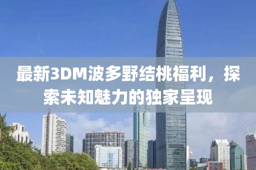 最新3DM波多野結(jié)桃福利，探索未知魅力的獨家呈現(xiàn)